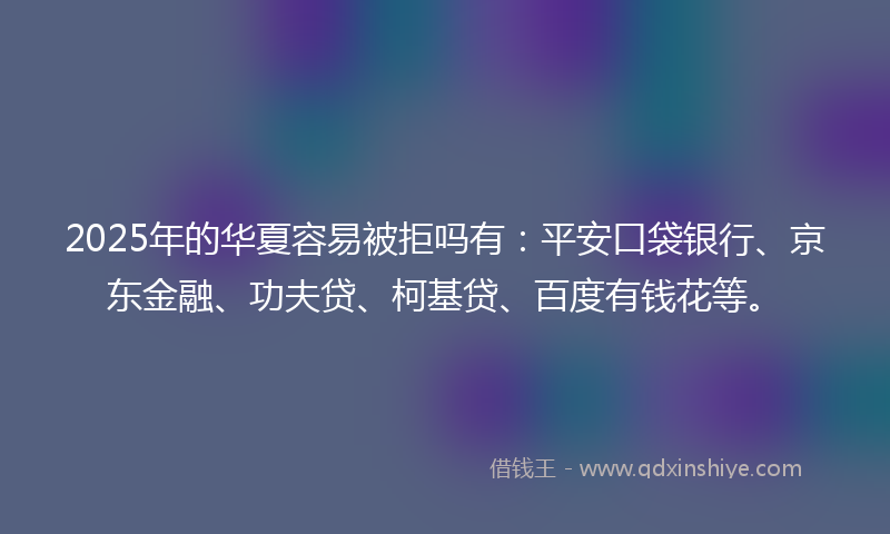 2025年的华夏容易被拒吗有：平安口袋银行、京东金融、功夫贷、柯基贷、百度有钱花等。