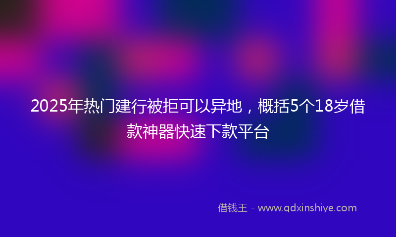 2025年热门建行被拒可以异地，概括5个18岁借款神器快速下款平台