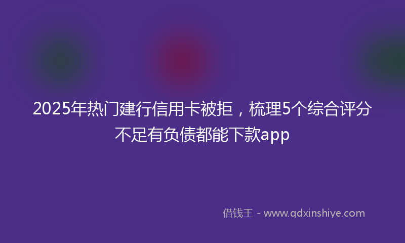 2025年热门建行信用卡被拒，梳理5个综合评分不足有负债都能下款app