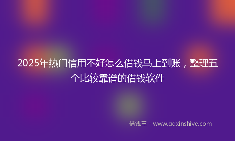 2025年热门信用不好怎么借钱马上到账，整理五个比较靠谱的借钱软件