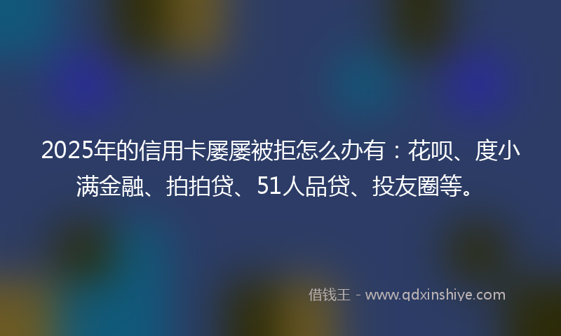 2025年的信用卡屡屡被拒怎么办有：花呗、度小满金融、拍拍贷、51人品贷、投友圈等。