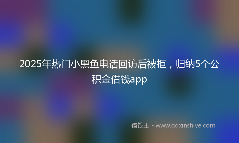 2025年热门小黑鱼电话回访后被拒，归纳5个公积金借钱app