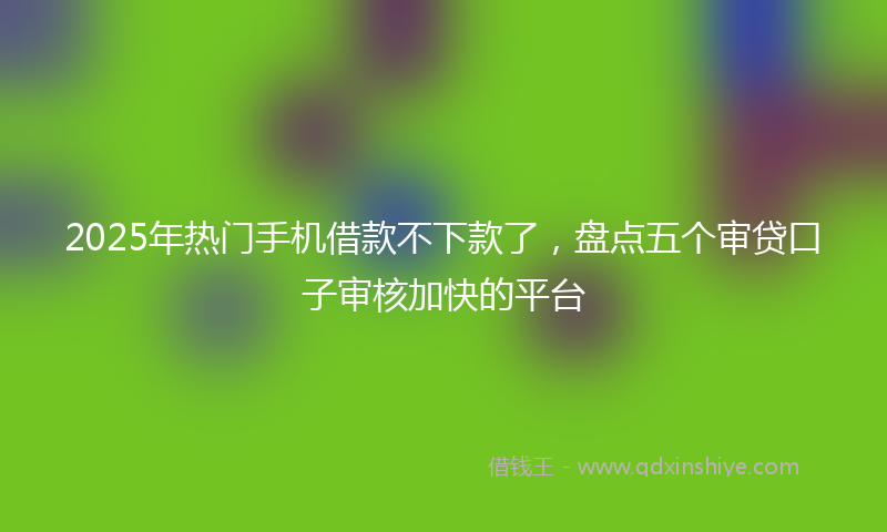 2025年热门手机借款不下款了，盘点五个审贷口子审核加快的平台