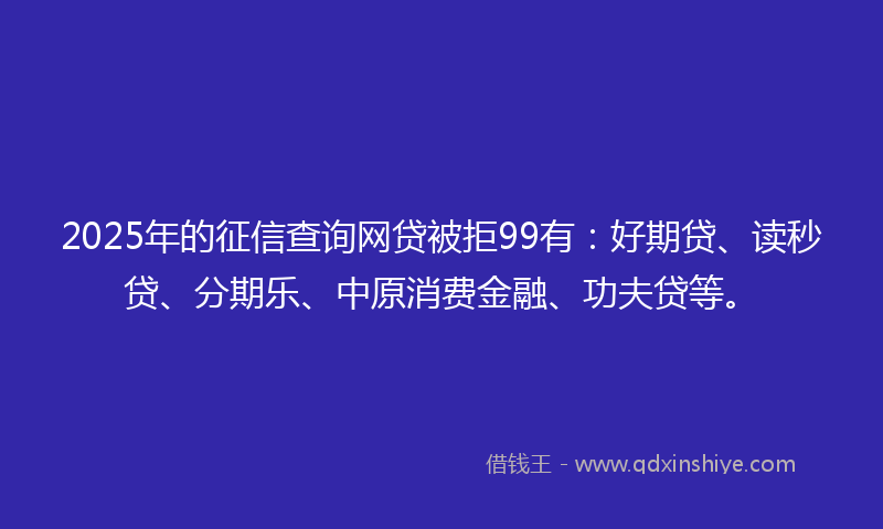 2025年的征信查询网贷被拒99有：好期贷、读秒贷、分期乐、中原消费金融、功夫贷等。