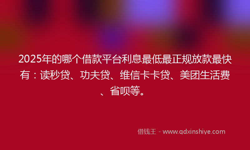 2025年的哪个借款平台利息最低最正规放款最快有：读秒贷、功夫贷、维信卡卡贷、美团生活费、省呗等。
