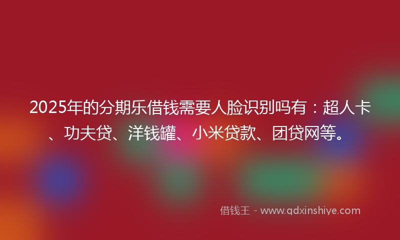 2025年的分期乐借钱需要人脸识别吗有：超人卡、功夫贷、洋钱罐、小米贷款、团贷网等。