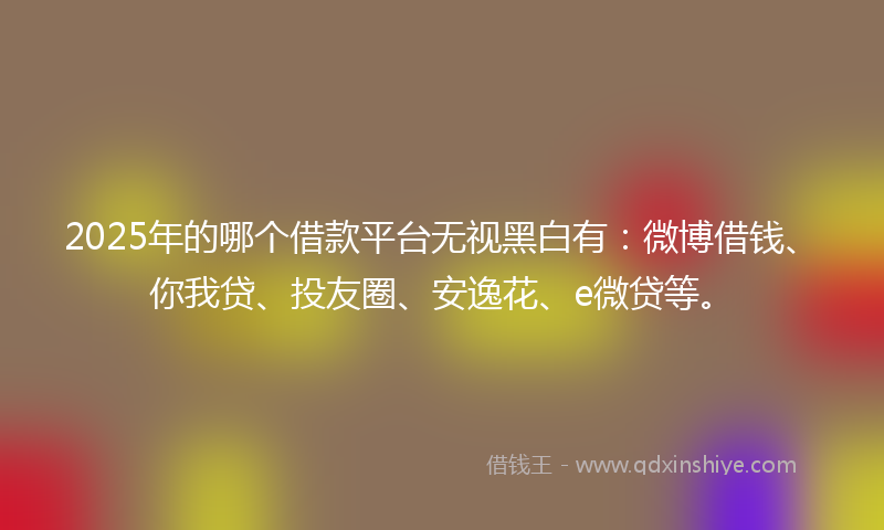 2025年的哪个借款平台无视黑白有：微博借钱、你我贷、投友圈、安逸花、e微贷等。