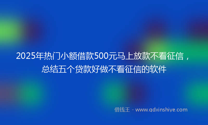 2025年热门小额借款500元马上放款不看征信，总结五个贷款好做不看征信的软件