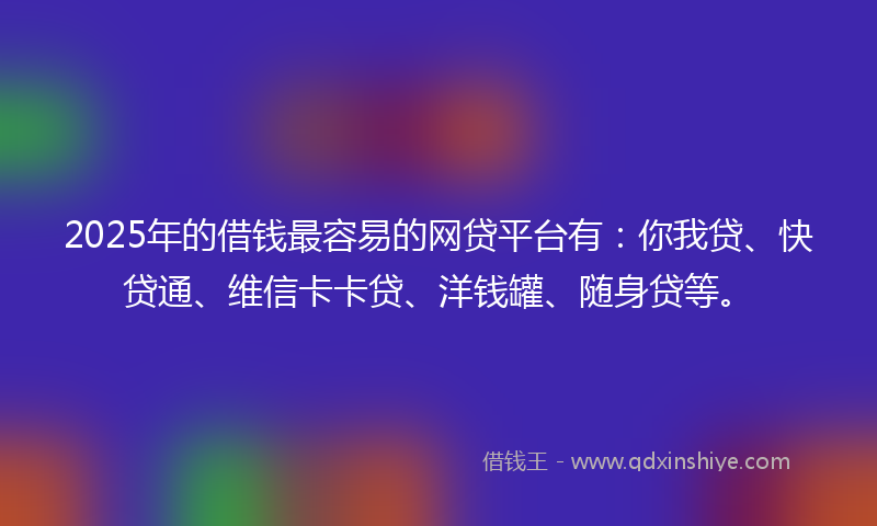 2025年的借钱最容易的网贷平台有：你我贷、快贷通、维信卡卡贷、洋钱罐、随身贷等。