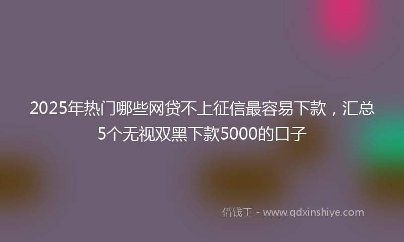 2025年热门哪些网贷不上征信最容易下款，汇总5个无视双黑下款5000的口子