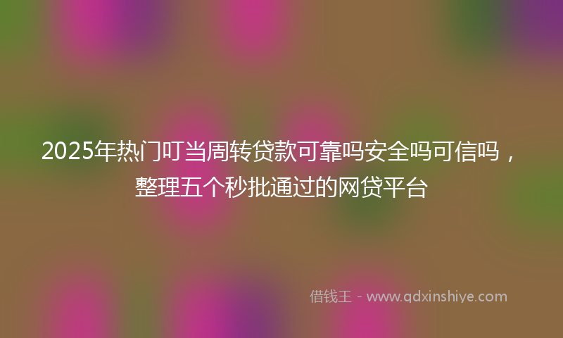 2025年热门叮当周转贷款可靠吗安全吗可信吗，整理五个秒批通过的网贷平台