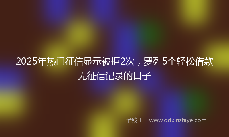2025年热门征信显示被拒2次，罗列5个轻松借款无征信记录的口子