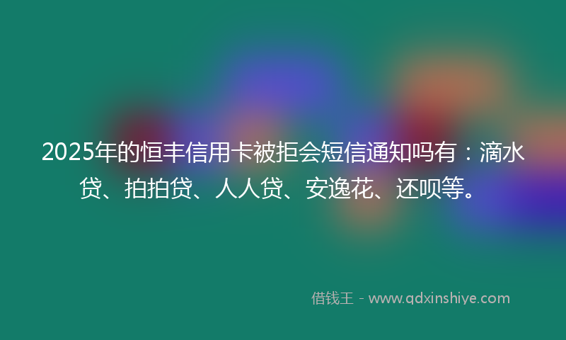 2025年的恒丰信用卡被拒会短信通知吗有：滴水贷、拍拍贷、人人贷、安逸花、还呗等。