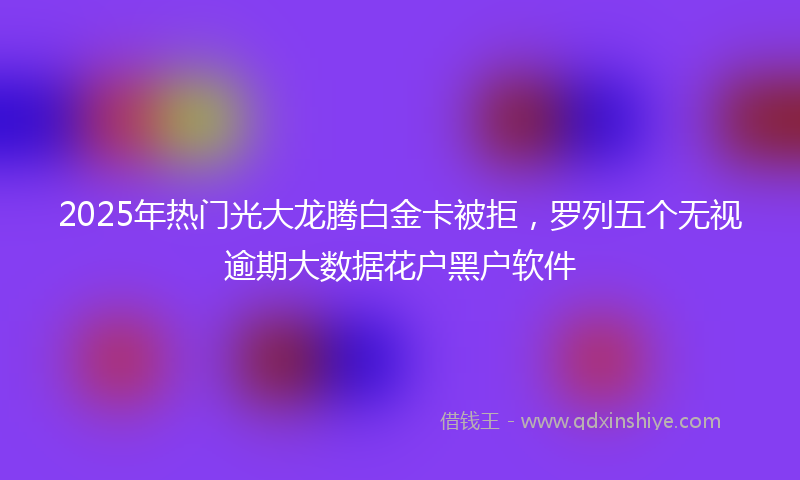 2025年热门光大龙腾白金卡被拒，罗列五个无视逾期大数据花户黑户软件