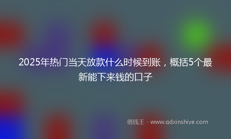 2025年热门当天放款什么时候到账，概括5个最新能下来钱的口子