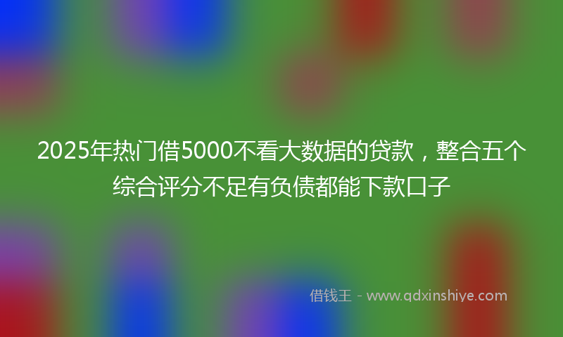 2025年热门借5000不看大数据的贷款，整合五个综合评分不足有负债都能下款口子