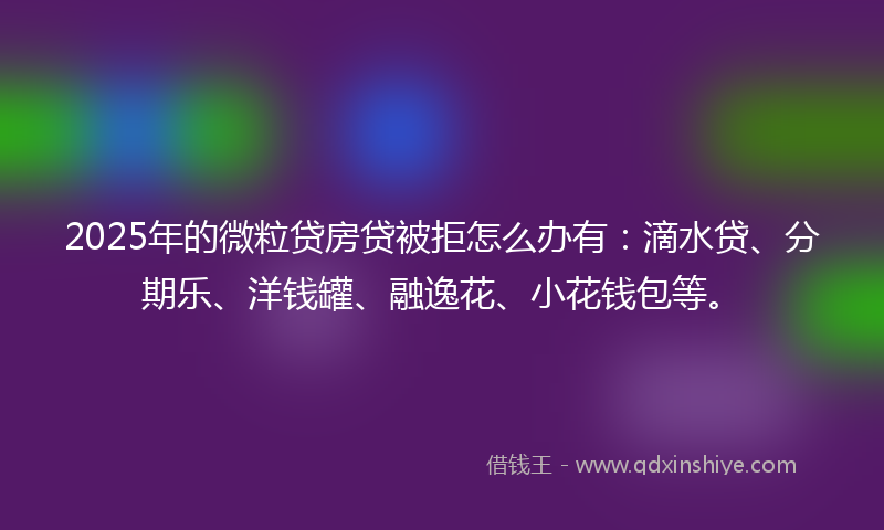 2025年的微粒贷房贷被拒怎么办有：滴水贷、分期乐、洋钱罐、融逸花、小花钱包等。