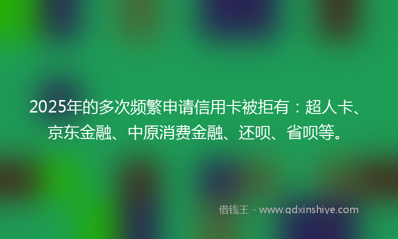 2025年的多次频繁申请信用卡被拒有：超人卡、京东金融、中原消费金融、还呗、省呗等。