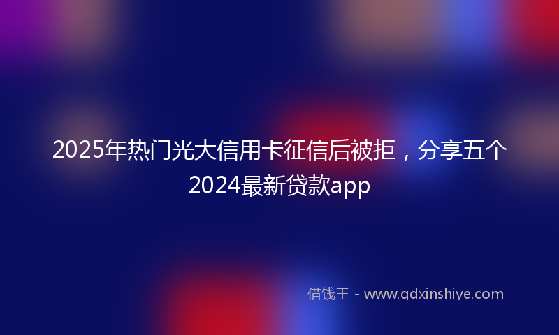 2025年热门光大信用卡征信后被拒，分享五个2024最新贷款app