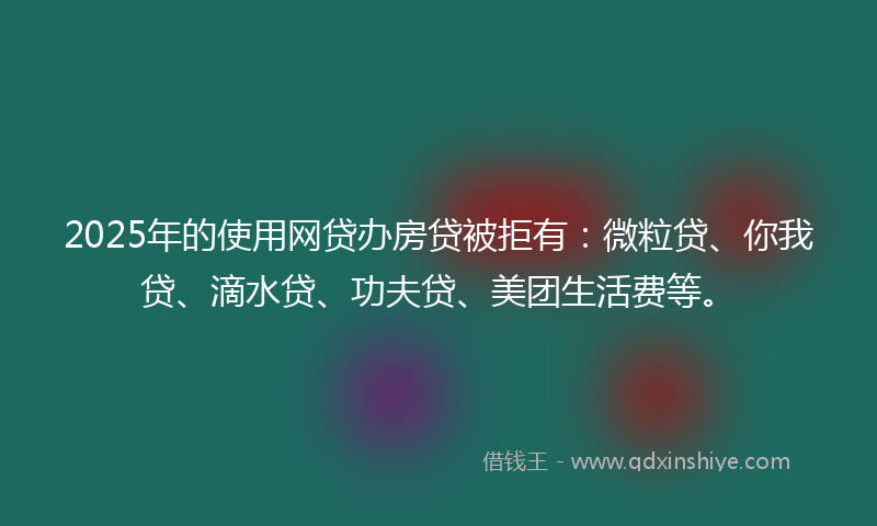 2025年的使用网贷办房贷被拒有：微粒贷、你我贷、滴水贷、功夫贷、美团生活费等。