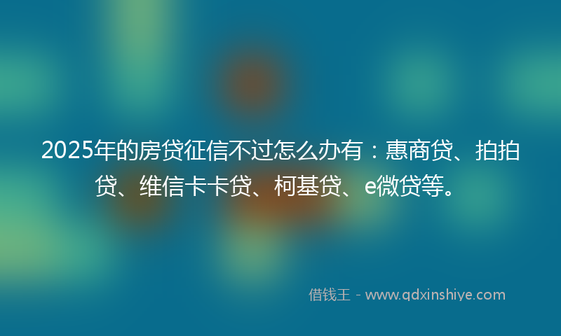 2025年的房贷征信不过怎么办有：惠商贷、拍拍贷、维信卡卡贷、柯基贷、e微贷等。