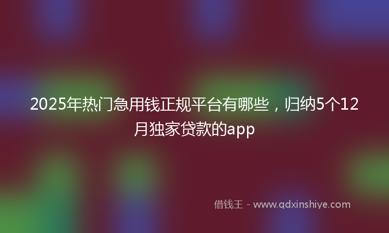 2025年热门急用钱正规平台有哪些，归纳5个12月独家贷款的app