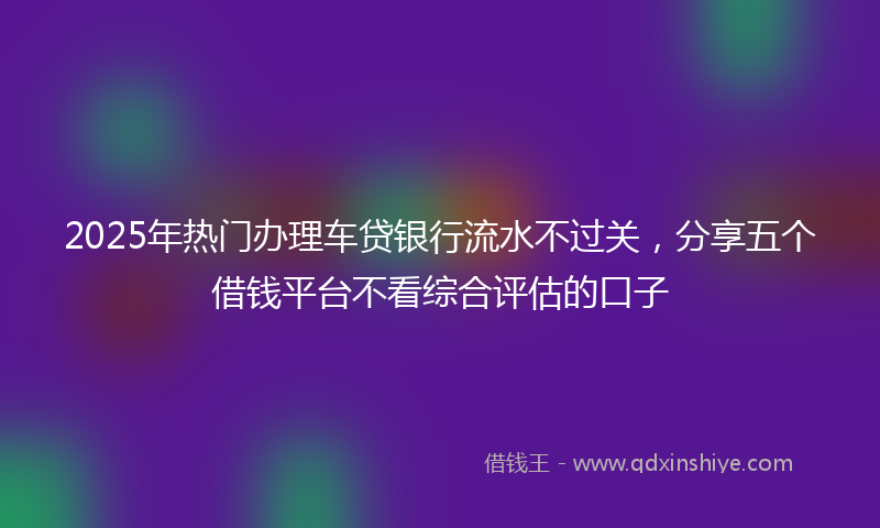 2025年热门办理车贷银行流水不过关，分享五个借钱平台不看综合评估的口子