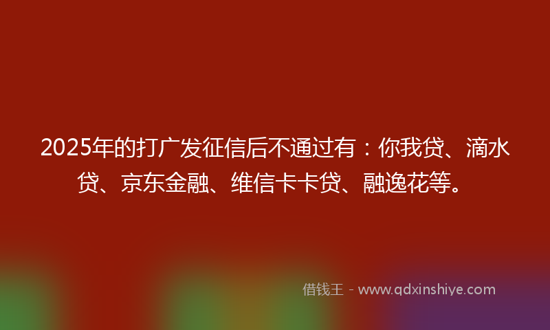 2025年的打广发征信后不通过有：你我贷、滴水贷、京东金融、维信卡卡贷、融逸花等。