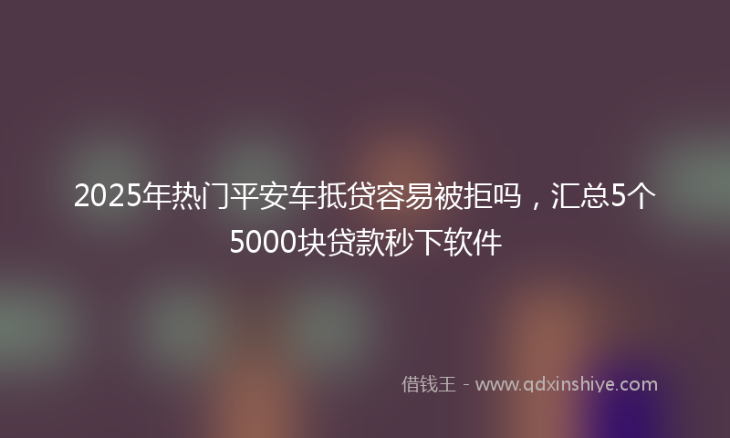 2025年热门平安车抵贷容易被拒吗，汇总5个5000块贷款秒下软件