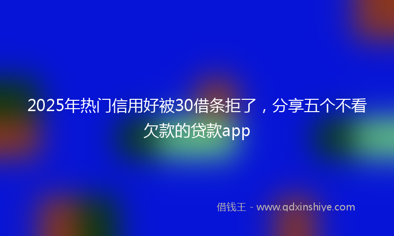 2025年热门信用好被30借条拒了，分享五个不看欠款的贷款app