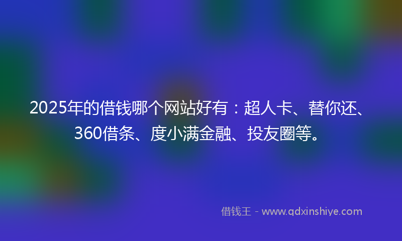 2025年的借钱哪个网站好有：超人卡、替你还、360借条、度小满金融、投友圈等。