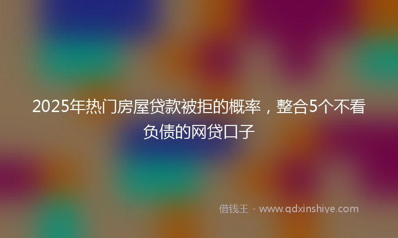 2025年热门房屋贷款被拒的概率，整合5个不看负债的网贷口子