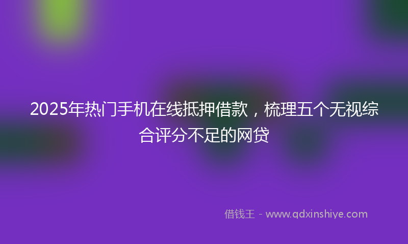 2025年热门手机在线抵押借款，梳理五个无视综合评分不足的网贷