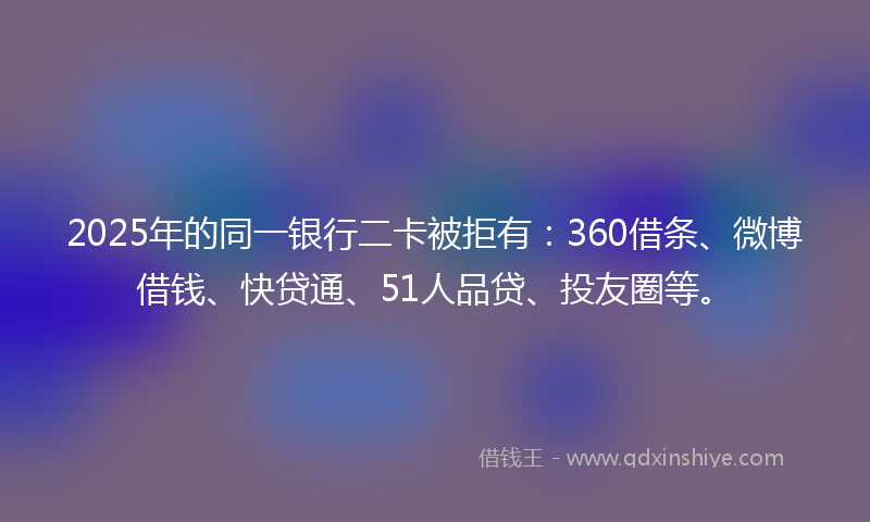 2025年的同一银行二卡被拒有：360借条、微博借钱、快贷通、51人品贷、投友圈等。