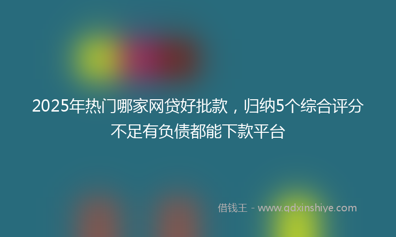 2025年热门哪家网贷好批款，归纳5个综合评分不足有负债都能下款平台
