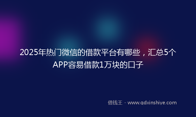 2025年热门微信的借款平台有哪些，汇总5个APP容易借款1万块的口子