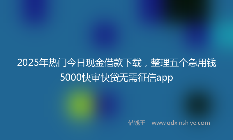2025年热门今日现金借款下载，整理五个急用钱5000快审快贷无需征信app
