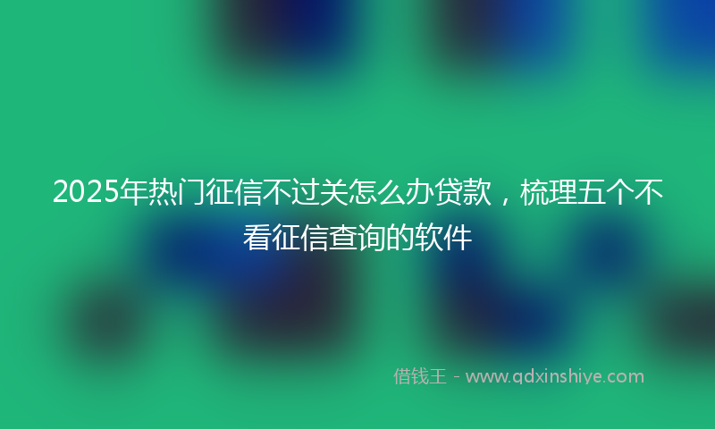 2025年热门征信不过关怎么办贷款，梳理五个不看征信查询的软件
