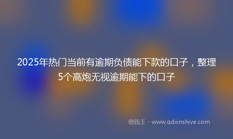 2025年热门当前有逾期负债能下款的口子，整理5个高炮无视逾期能下的口子