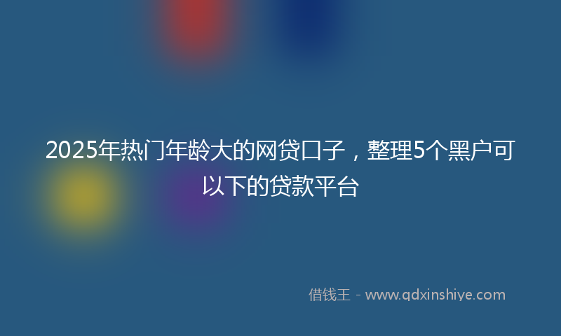 2025年热门年龄大的网贷口子，整理5个黑户可以下的贷款平台