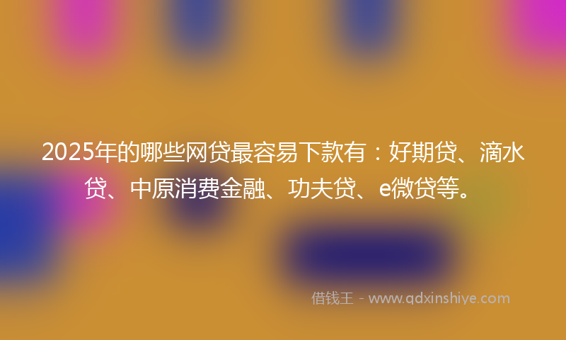 2025年的哪些网贷最容易下款有：好期贷、滴水贷、中原消费金融、功夫贷、e微贷等。