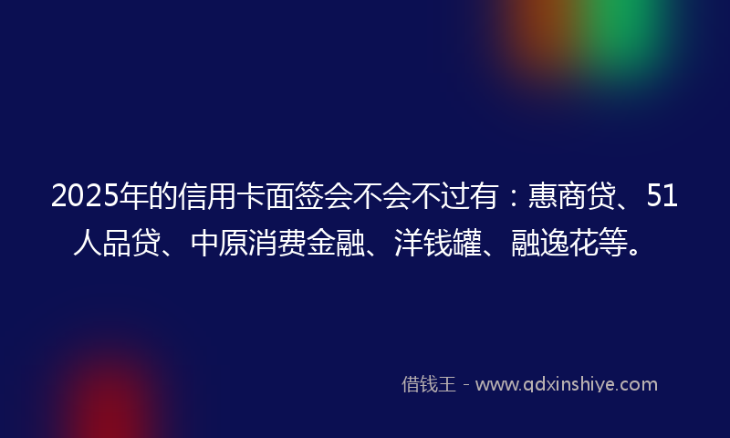 2025年的信用卡面签会不会不过有：惠商贷、51人品贷、中原消费金融、洋钱罐、融逸花等。