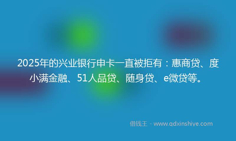 2025年的兴业银行申卡一直被拒有：惠商贷、度小满金融、51人品贷、随身贷、e微贷等。
