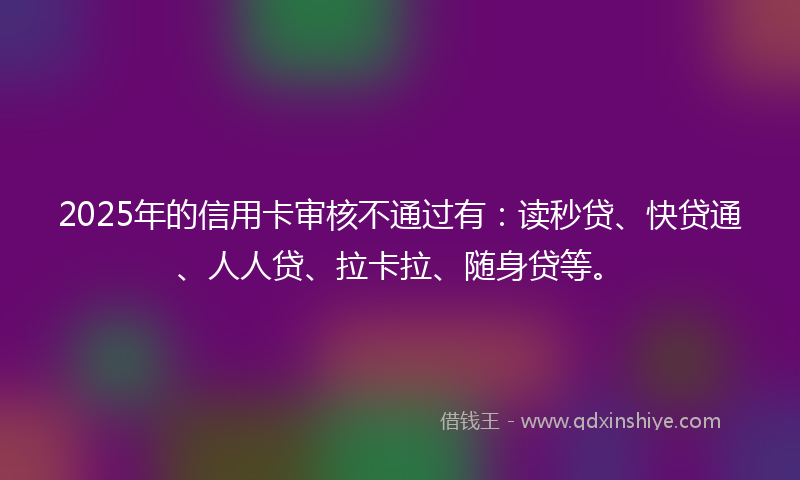 2025年的信用卡审核不通过有：读秒贷、快贷通、人人贷、拉卡拉、随身贷等。