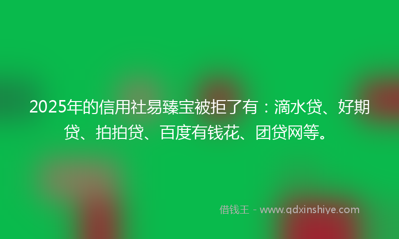 2025年的信用社易臻宝被拒了有：滴水贷、好期贷、拍拍贷、百度有钱花、团贷网等。