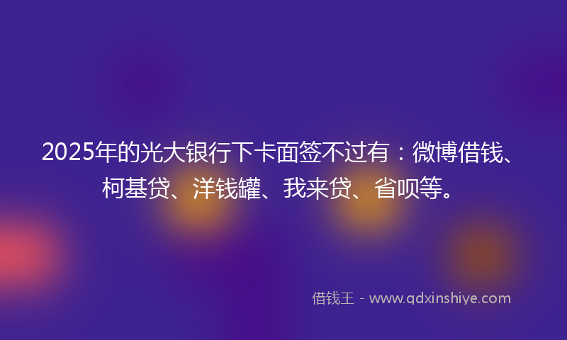 2025年的光大银行下卡面签不过有：微博借钱、柯基贷、洋钱罐、我来贷、省呗等。