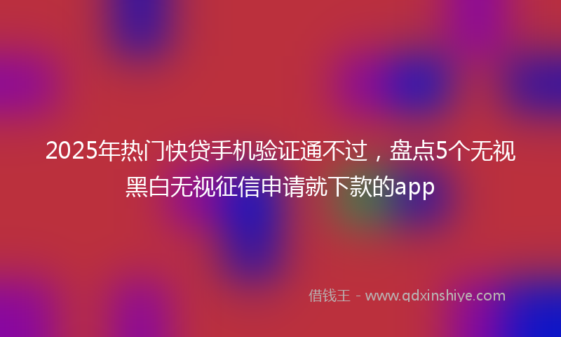 2025年热门快贷手机验证通不过，盘点5个无视黑白无视征信申请就下款的app
