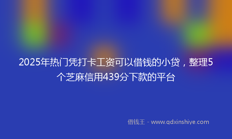 2025年热门凭打卡工资可以借钱的小贷，整理5个芝麻信用439分下款的平台