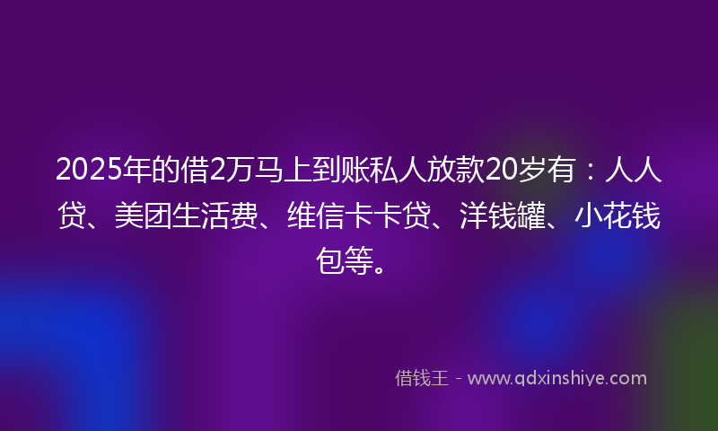 2025年的借2万马上到账私人放款20岁有：人人贷、美团生活费、维信卡卡贷、洋钱罐、小花钱包等。