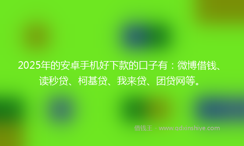 2025年的安卓手机好下款的口子有：微博借钱、读秒贷、柯基贷、我来贷、团贷网等。